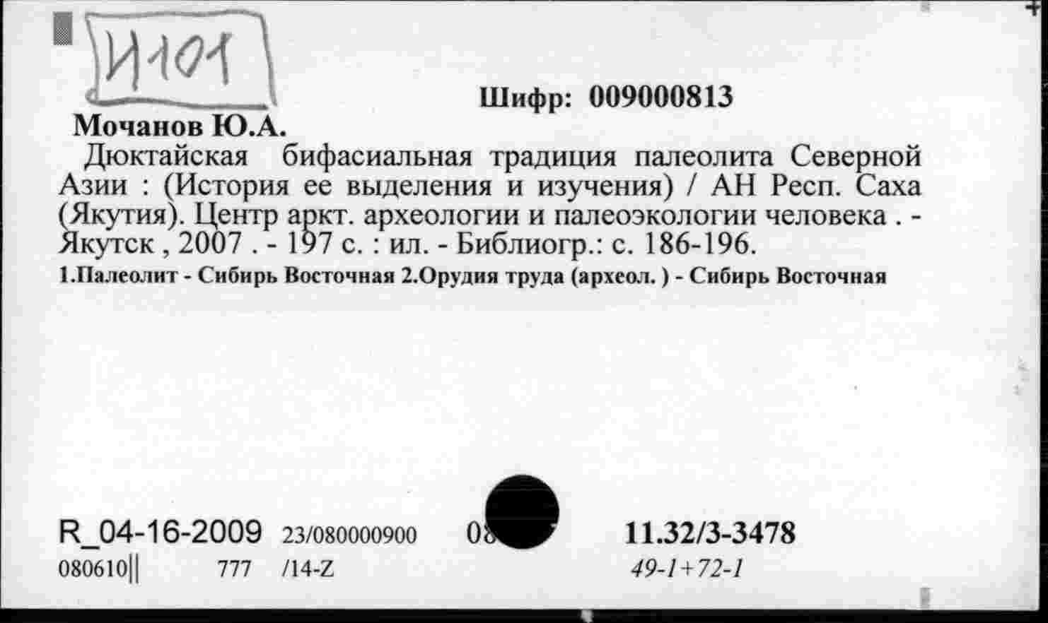 ﻿I
Мочанов Ю.А.
Шифр: 009000813
Дюктайская бифасиальная традиция палеолита Северной Азии : (История ее выделения и изучения) / АН Респ. Саха (Якутия). Центр аркт. археологии и палеоэкологии человека . -Якутск , 2007 . - 197 с. : ил. - Библиогр.: с. 186-196.
1.Палеолит - Сибирь Восточная З.Орудия труда (археол. ) - Сибирь Восточная
R_04-16-2009 23/080000900
080610Ц	777 /14-Z
о
11.32/3-3478
49-1+72-1